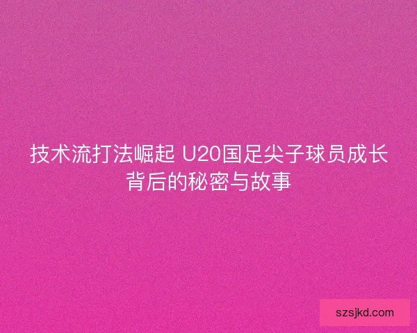 技术流打法崛起 U20国足尖子球员成长背后的秘密与故事