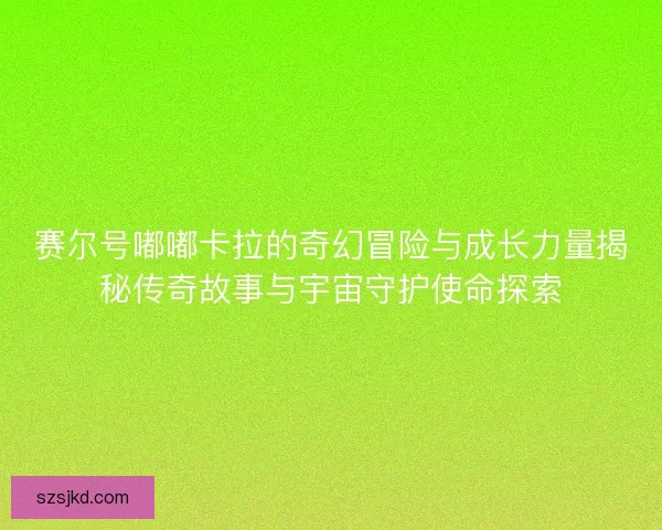 赛尔号嘟嘟卡拉的奇幻冒险与成长力量揭秘传奇故事与宇宙守护使命探索
