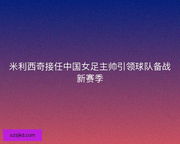 米利西奇接任中国女足主帅引领球队备战新赛季