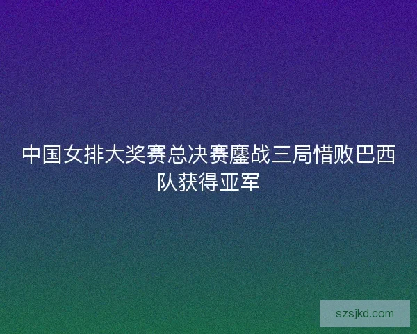 中国女排大奖赛总决赛鏖战三局惜败巴西队获得亚军