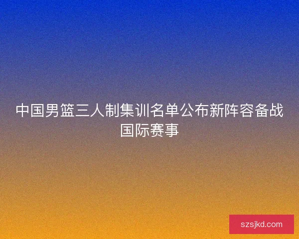 中国男篮三人制集训名单公布新阵容备战国际赛事